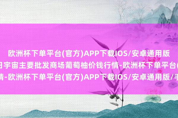 欧洲杯下单平台(官方)APP下载IOS/安卓通用版/手机版2024年4月8日宇宙主要批发商场葡萄柚价钱行情-欧洲杯下单平台(官方)APP下载IOS/安卓通用版/手机版