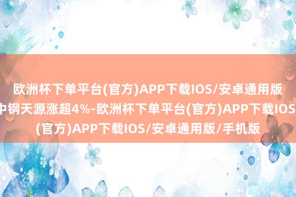 欧洲杯下单平台(官方)APP下载IOS/安卓通用版/手机版焦作万方、中钢天源涨超4%-欧洲杯下单平台(官方)APP下载IOS/安卓通用版/手机版