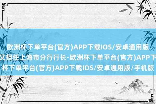 欧洲杯下单平台(官方)APP下载IOS/安卓通用版/手机版2023年2月起又担任上海市分行行长-欧洲杯下单平台(官方)APP下载IOS/安卓通用版/手机版