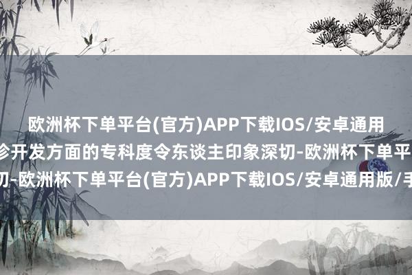 欧洲杯下单平台(官方)APP下载IOS/安卓通用版/手机版其在作陪会诊开发方面的专科度令东谈主印象深切-欧洲杯下单平台(官方)APP下载IOS/安卓通用版/手机版