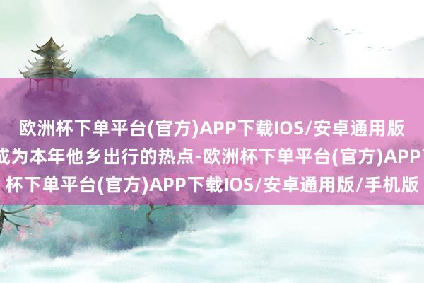 欧洲杯下单平台(官方)APP下载IOS/安卓通用版/手机版跨城游/出省游成为本年他乡出行的热点-欧洲杯下单平台(官方)APP下载IOS/安卓通用版/手机版