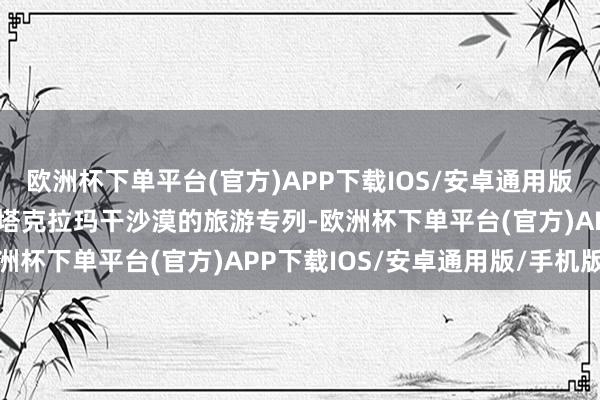 欧洲杯下单平台(官方)APP下载IOS/安卓通用版/手机版还推出了首列环塔克拉玛干沙漠的旅游专列-欧洲杯下单平台(官方)APP下载IOS/安卓通用版/手机版