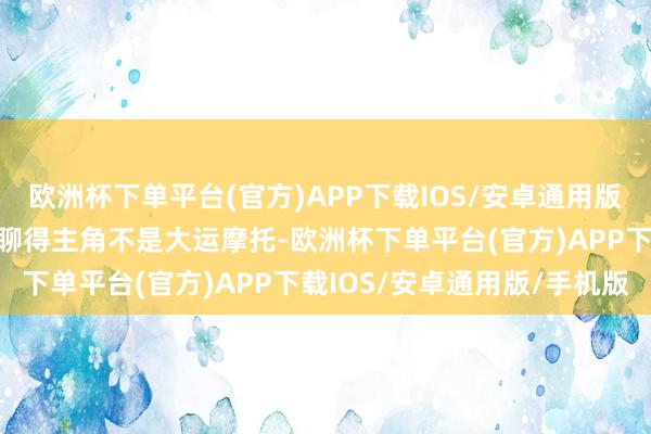 欧洲杯下单平台(官方)APP下载IOS/安卓通用版/手机版天然今天咱们要聊得主角不是大运摩托-欧洲杯下单平台(官方)APP下载IOS/安卓通用版/手机版