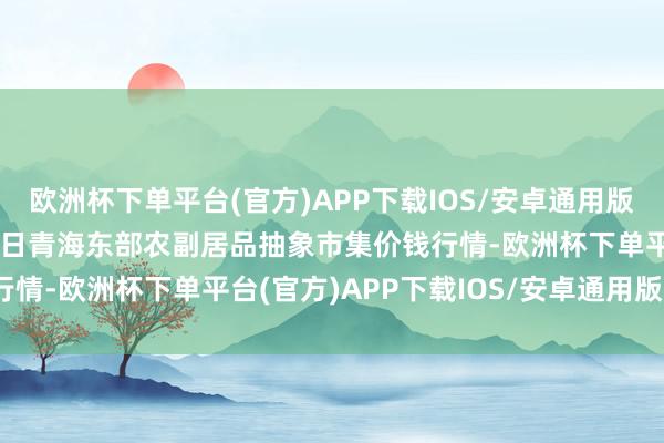 欧洲杯下单平台(官方)APP下载IOS/安卓通用版/手机版2024年4月15日青海东部农副居品抽象市集价钱行情-欧洲杯下单平台(官方)APP下载IOS/安卓通用版/手机版