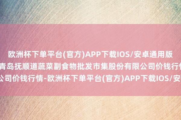 欧洲杯下单平台(官方)APP下载IOS/安卓通用版/手机版2024年4月15日青岛抚顺道蔬菜副食物批发市集股份有限公司价钱行情-欧洲杯下单平台(官方)APP下载IOS/安卓通用版/手机版