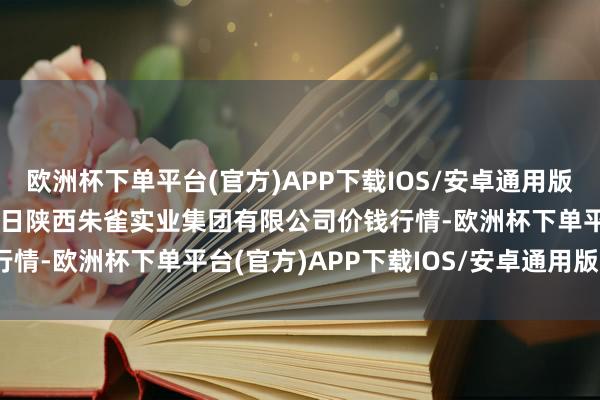 欧洲杯下单平台(官方)APP下载IOS/安卓通用版/手机版2024年4月15日陕西朱雀实业集团有限公司价钱行情-欧洲杯下单平台(官方)APP下载IOS/安卓通用版/手机版