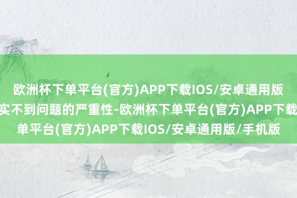 欧洲杯下单平台(官方)APP下载IOS/安卓通用版/手机版收受处理时齐证实不到问题的严重性-欧洲杯下单平台(官方)APP下载IOS/安卓通用版/手机版