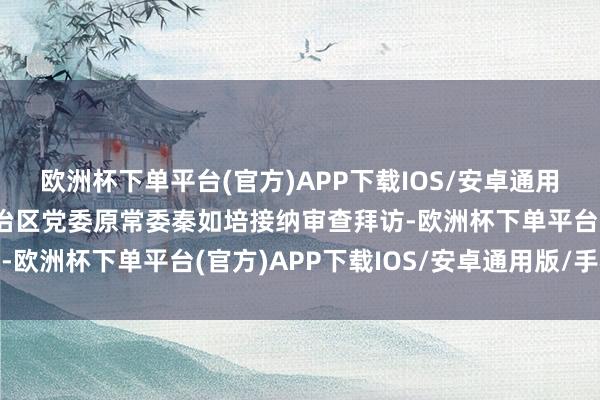 欧洲杯下单平台(官方)APP下载IOS/安卓通用版/手机版广西壮族自治区党委原常委秦如培接纳审查拜访-欧洲杯下单平台(官方)APP下载IOS/安卓通用版/手机版