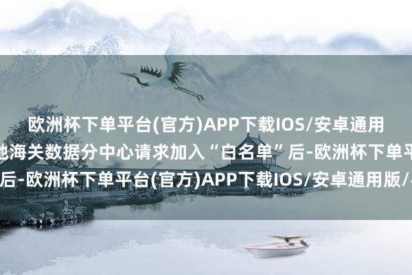 欧洲杯下单平台(官方)APP下载IOS/安卓通用版/手机版企业可向属地海关数据分中心请求加入“白名单”后-欧洲杯下单平台(官方)APP下载IOS/安卓通用版/手机版