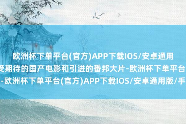 欧洲杯下单平台(官方)APP下载IOS/安卓通用版/手机版其中包括备受期待的国产电影和引进的番邦大片-欧洲杯下单平台(官方)APP下载IOS/安卓通用版/手机版