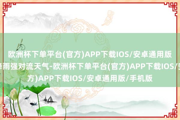 欧洲杯下单平台(官方)APP下载IOS/安卓通用版/手机版为吩咐强降雨强对流天气-欧洲杯下单平台(官方)APP下载IOS/安卓通用版/手机版