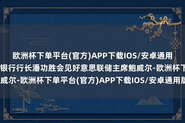 欧洲杯下单平台(官方)APP下载IOS/安卓通用版/手机版中国东谈主民银行行长潘功胜会见好意思联储主席鲍威尔-欧洲杯下单平台(官方)APP下载IOS/安卓通用版/手机版