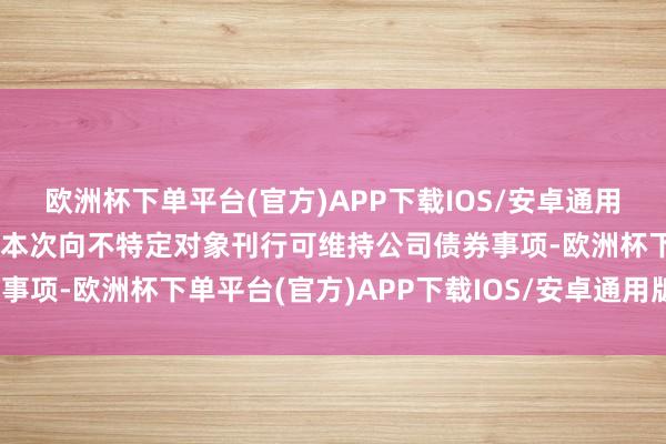 欧洲杯下单平台(官方)APP下载IOS/安卓通用版/手机版公司决定阻隔本次向不特定对象刊行可维持公司债券事项-欧洲杯下单平台(官方)APP下载IOS/安卓通用版/手机版