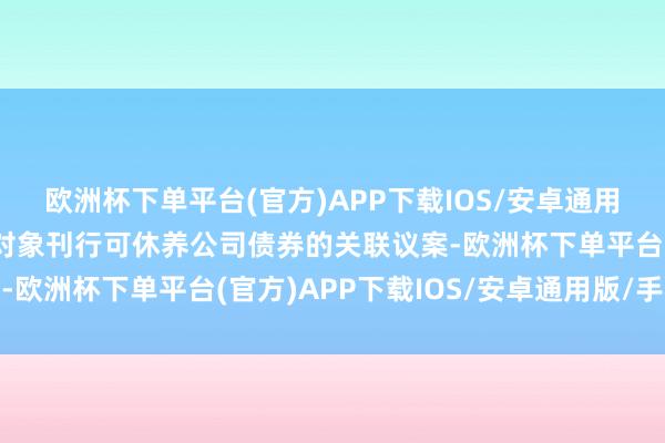 欧洲杯下单平台(官方)APP下载IOS/安卓通用版/手机版司向不特定对象刊行可休养公司债券的关联议案-欧洲杯下单平台(官方)APP下载IOS/安卓通用版/手机版