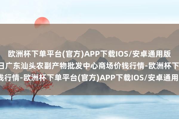 欧洲杯下单平台(官方)APP下载IOS/安卓通用版/手机版2024年4月19日广东汕头农副产物批发中心商场价钱行情-欧洲杯下单平台(官方)APP下载IOS/安卓通用版/手机版