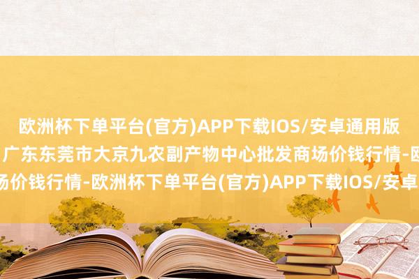 欧洲杯下单平台(官方)APP下载IOS/安卓通用版/手机版2024年4月19日广东东莞市大京九农副产物中心批发商场价钱行情-欧洲杯下单平台(官方)APP下载IOS/安卓通用版/手机版