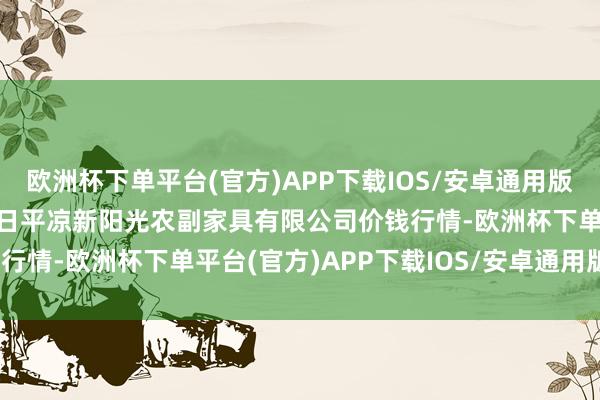 欧洲杯下单平台(官方)APP下载IOS/安卓通用版/手机版2024年4月19日平凉新阳光农副家具有限公司价钱行情-欧洲杯下单平台(官方)APP下载IOS/安卓通用版/手机版