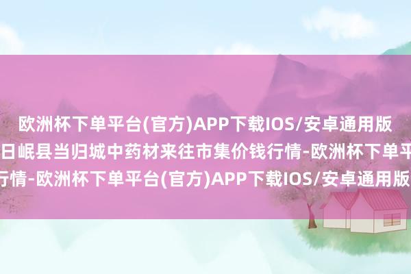 欧洲杯下单平台(官方)APP下载IOS/安卓通用版/手机版2024年4月19日岷县当归城中药材来往市集价钱行情-欧洲杯下单平台(官方)APP下载IOS/安卓通用版/手机版