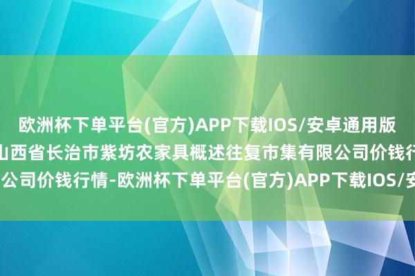 欧洲杯下单平台(官方)APP下载IOS/安卓通用版/手机版2024年4月19日山西省长治市紫坊农家具概述往复市集有限公司价钱行情-欧洲杯下单平台(官方)APP下载IOS/安卓通用版/手机版