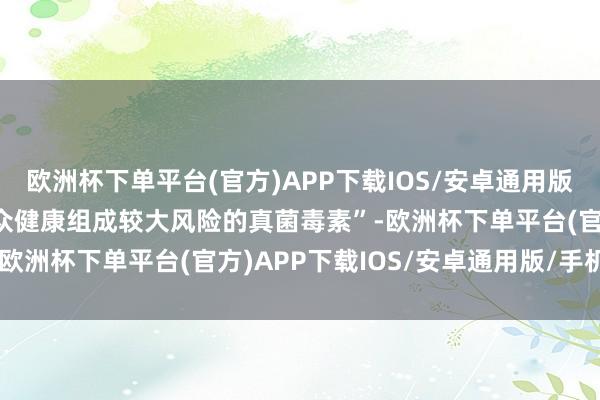 欧洲杯下单平台(官方)APP下载IOS/安卓通用版/手机版属于“可能对公众健康组成较大风险的真菌毒素”-欧洲杯下单平台(官方)APP下载IOS/安卓通用版/手机版