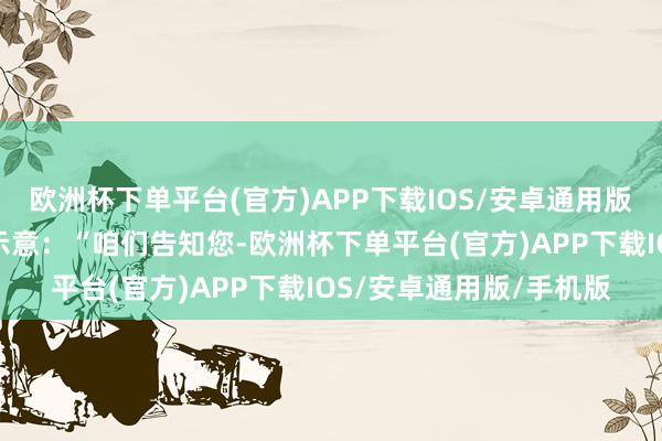 欧洲杯下单平台(官方)APP下载IOS/安卓通用版/手机版该发言东谈主示意：“咱们告知您-欧洲杯下单平台(官方)APP下载IOS/安卓通用版/手机版