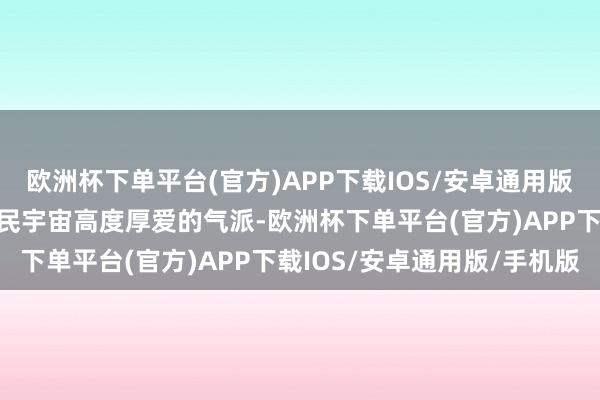 欧洲杯下单平台(官方)APP下载IOS/安卓通用版/手机版要以对东说念主民宇宙高度厚爱的气派-欧洲杯下单平台(官方)APP下载IOS/安卓通用版/手机版