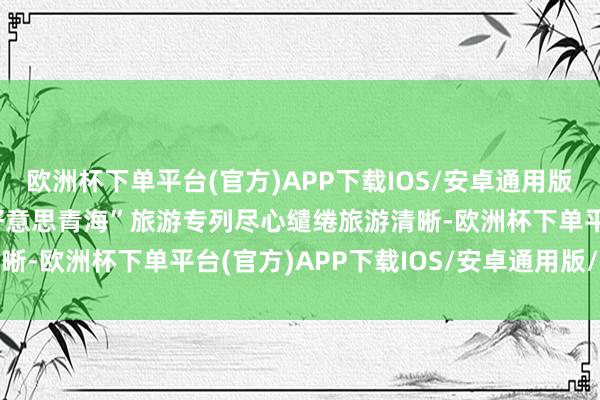 欧洲杯下单平台(官方)APP下载IOS/安卓通用版/手机版“山宗水源 大好意思青海”旅游专列尽心缱绻旅游清晰-欧洲杯下单平台(官方)APP下载IOS/安卓通用版/手机版