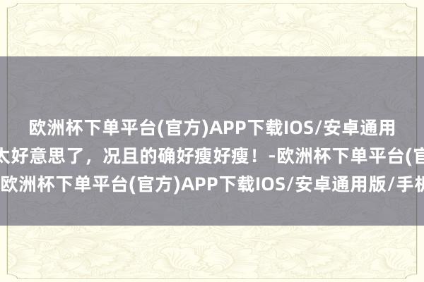 欧洲杯下单平台(官方)APP下载IOS/安卓通用版/手机版姜珮瑶的确太好意思了，况且的确好瘦好瘦！-欧洲杯下单平台(官方)APP下载IOS/安卓通用版/手机版