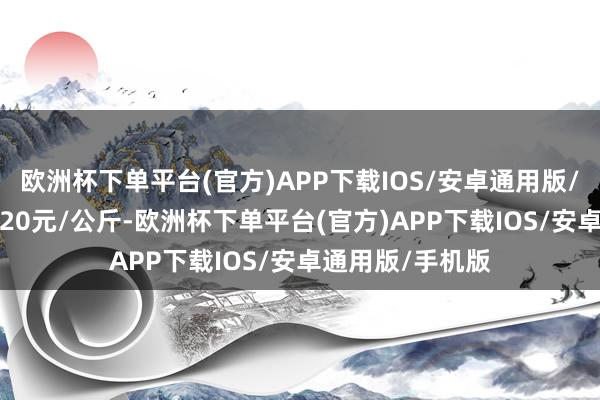 欧洲杯下单平台(官方)APP下载IOS/安卓通用版/手机版收支11.20元/公斤-欧洲杯下单平台(官方)APP下载IOS/安卓通用版/手机版