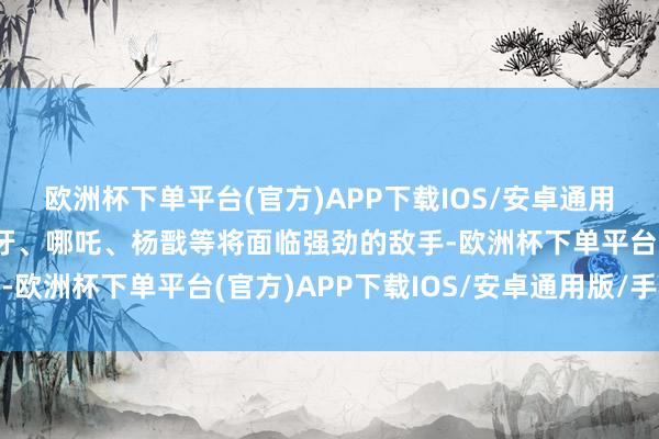 欧洲杯下单平台(官方)APP下载IOS/安卓通用版/手机版姬发、姜子牙、哪吒、杨戬等将面临强劲的敌手-欧洲杯下单平台(官方)APP下载IOS/安卓通用版/手机版