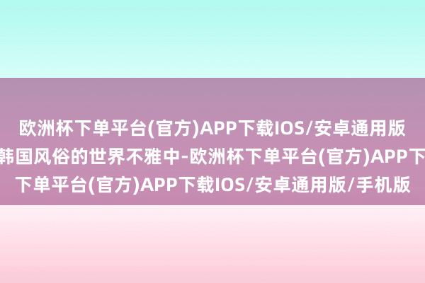 欧洲杯下单平台(官方)APP下载IOS/安卓通用版/手机版蓦地就能被带入韩国风俗的世界不雅中-欧洲杯下单平台(官方)APP下载IOS/安卓通用版/手机版