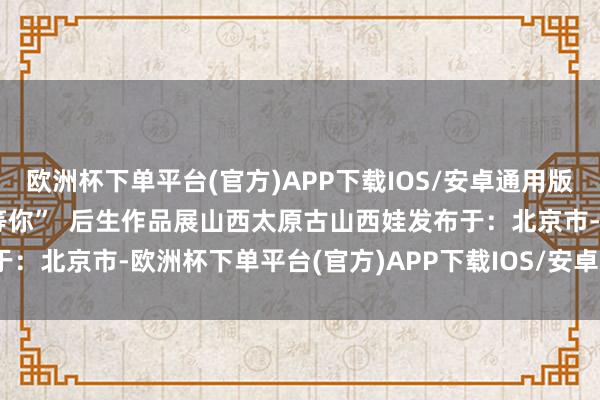 欧洲杯下单平台(官方)APP下载IOS/安卓通用版/手机版咱们在山西后生等你”  后生作品展山西太原古山西娃发布于：北京市-欧洲杯下单平台(官方)APP下载IOS/安卓通用版/手机版