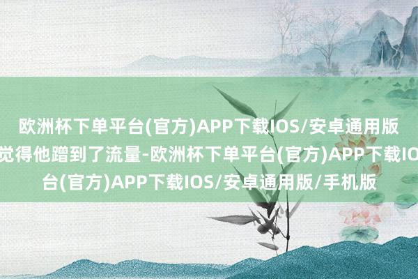 欧洲杯下单平台(官方)APP下载IOS/安卓通用版/手机版也有东说念主觉得他蹭到了流量-欧洲杯下单平台(官方)APP下载IOS/安卓通用版/手机版