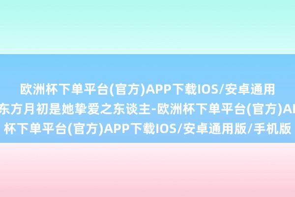 欧洲杯下单平台(官方)APP下载IOS/安卓通用版/手机版🦊对内：东方月初是她挚爱之东谈主-欧洲杯下单平台(官方)APP下载IOS/安卓通用版/手机版