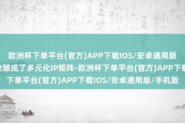 欧洲杯下单平台(官方)APP下载IOS/安卓通用版/手机版逐日经济新闻也酿成了多元化IP矩阵-欧洲杯下单平台(官方)APP下载IOS/安卓通用版/手机版