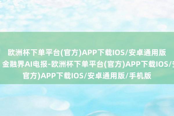 欧洲杯下单平台(官方)APP下载IOS/安卓通用版/手机版本文源自：金融界AI电报-欧洲杯下单平台(官方)APP下载IOS/安卓通用版/手机版