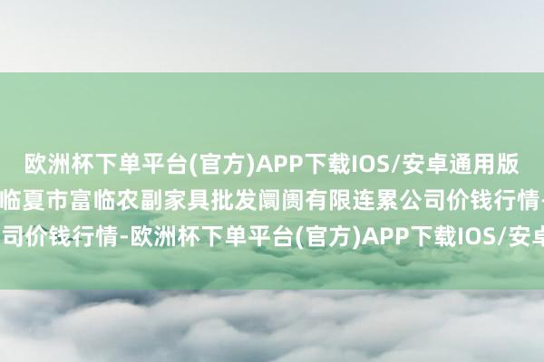 欧洲杯下单平台(官方)APP下载IOS/安卓通用版/手机版2024年4月28日临夏市富临农副家具批发阛阓有限连累公司价钱行情-欧洲杯下单平台(官方)APP下载IOS/安卓通用版/手机版