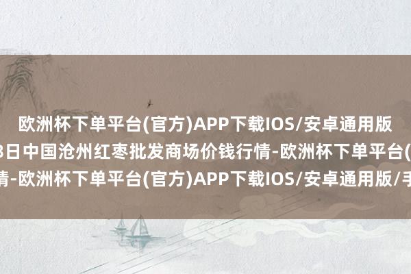 欧洲杯下单平台(官方)APP下载IOS/安卓通用版/手机版2024年4月28日中国沧州红枣批发商场价钱行情-欧洲杯下单平台(官方)APP下载IOS/安卓通用版/手机版