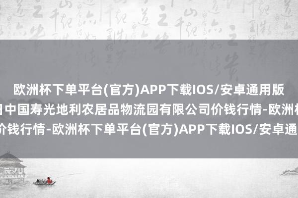 欧洲杯下单平台(官方)APP下载IOS/安卓通用版/手机版2024年4月28日中国寿光地利农居品物流园有限公司价钱行情-欧洲杯下单平台(官方)APP下载IOS/安卓通用版/手机版