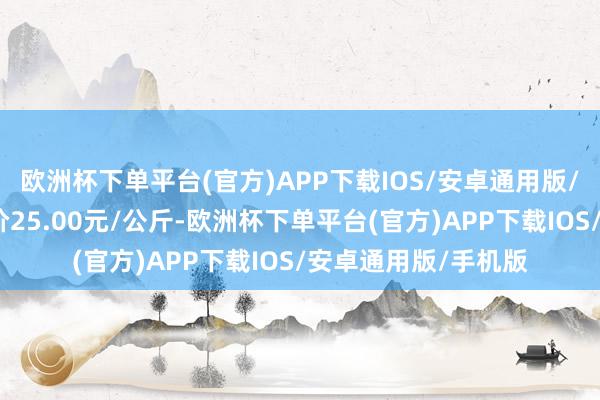 欧洲杯下单平台(官方)APP下载IOS/安卓通用版/手机版当日最高报价25.00元/公斤-欧洲杯下单平台(官方)APP下载IOS/安卓通用版/手机版