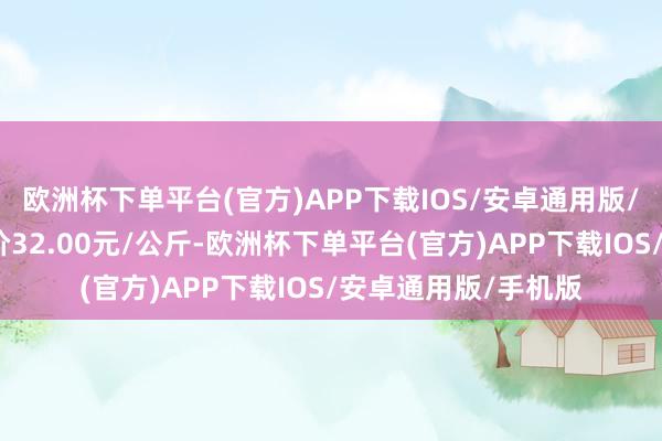 欧洲杯下单平台(官方)APP下载IOS/安卓通用版/手机版当日最高报价32.00元/公斤-欧洲杯下单平台(官方)APP下载IOS/安卓通用版/手机版