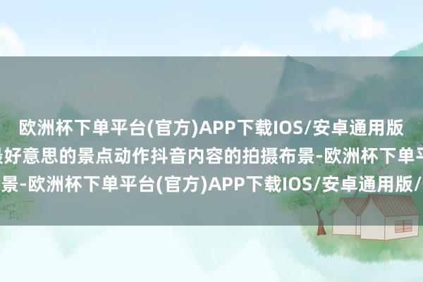 欧洲杯下单平台(官方)APP下载IOS/安卓通用版/手机版而将中国20个最好意思的景点动作抖音内容的拍摄布景-欧洲杯下单平台(官方)APP下载IOS/安卓通用版/手机版