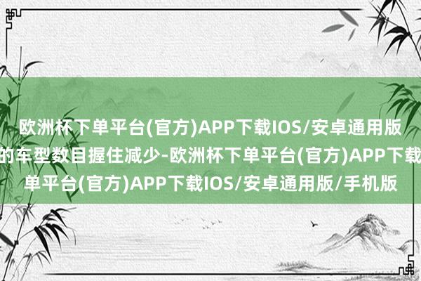 欧洲杯下单平台(官方)APP下载IOS/安卓通用版/手机版使得相宜其治安的车型数目握住减少-欧洲杯下单平台(官方)APP下载IOS/安卓通用版/手机版