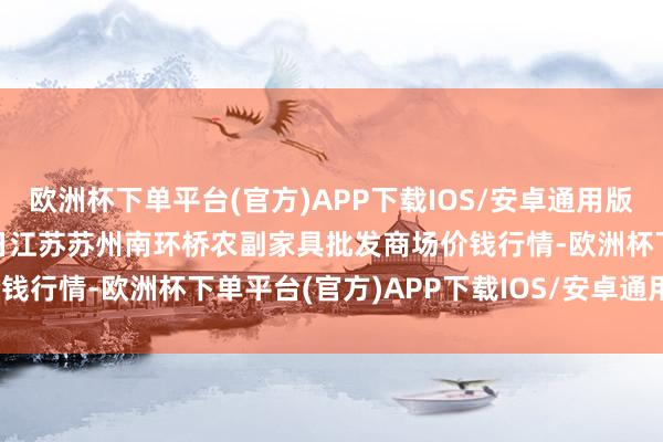 欧洲杯下单平台(官方)APP下载IOS/安卓通用版/手机版2024年5月11日江苏苏州南环桥农副家具批发商场价钱行情-欧洲杯下单平台(官方)APP下载IOS/安卓通用版/手机版