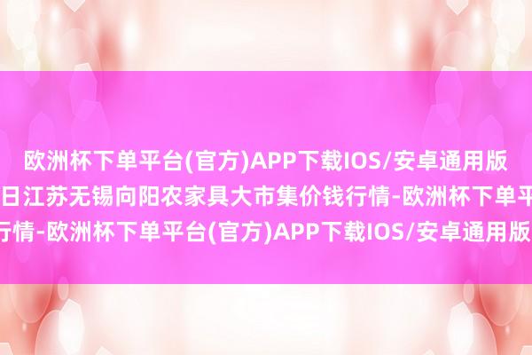 欧洲杯下单平台(官方)APP下载IOS/安卓通用版/手机版2024年5月11日江苏无锡向阳农家具大市集价钱行情-欧洲杯下单平台(官方)APP下载IOS/安卓通用版/手机版