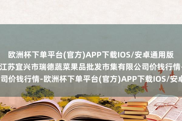 欧洲杯下单平台(官方)APP下载IOS/安卓通用版/手机版2024年5月11日江苏宜兴市瑞德蔬菜果品批发市集有限公司价钱行情-欧洲杯下单平台(官方)APP下载IOS/安卓通用版/手机版