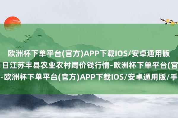 欧洲杯下单平台(官方)APP下载IOS/安卓通用版/手机版2024年5月11日江苏丰县农业农村局价钱行情-欧洲杯下单平台(官方)APP下载IOS/安卓通用版/手机版