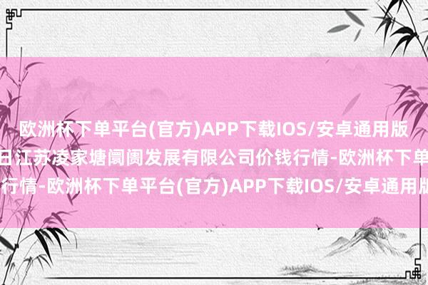 欧洲杯下单平台(官方)APP下载IOS/安卓通用版/手机版2024年5月11日江苏凌家塘阛阓发展有限公司价钱行情-欧洲杯下单平台(官方)APP下载IOS/安卓通用版/手机版