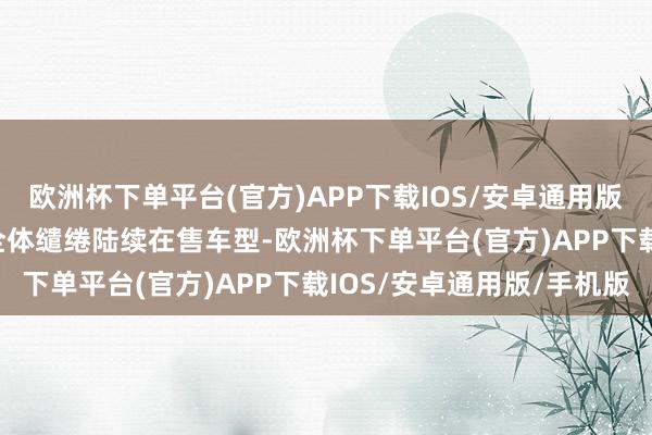 欧洲杯下单平台(官方)APP下载IOS/安卓通用版/手机版新408龘龘款全体缱绻陆续在售车型-欧洲杯下单平台(官方)APP下载IOS/安卓通用版/手机版