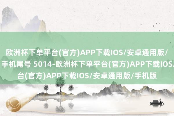 欧洲杯下单平台(官方)APP下载IOS/安卓通用版/手机版阔绰者同**（手机尾号 5014-欧洲杯下单平台(官方)APP下载IOS/安卓通用版/手机版